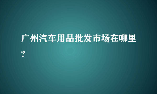 广州汽车用品批发市场在哪里?