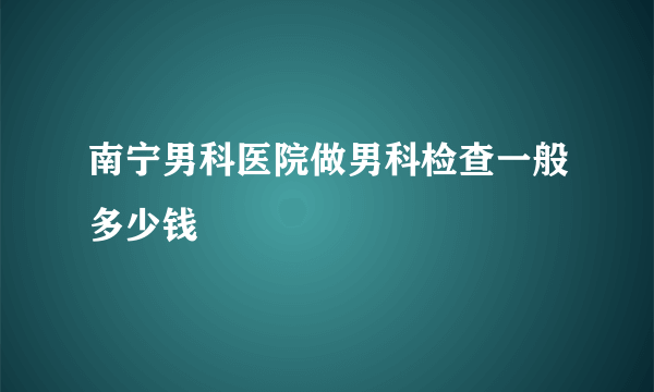 南宁男科医院做男科检查一般多少钱