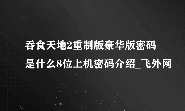 吞食天地2重制版豪华版密码是什么8位上机密码介绍_飞外网