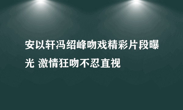 安以轩冯绍峰吻戏精彩片段曝光 激情狂吻不忍直视