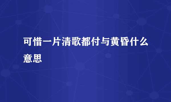 可惜一片清歌都付与黄昏什么意思