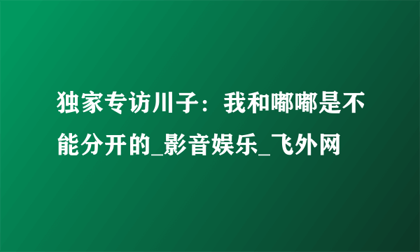 独家专访川子：我和嘟嘟是不能分开的_影音娱乐_飞外网