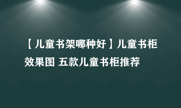 【儿童书架哪种好】儿童书柜效果图 五款儿童书柜推荐