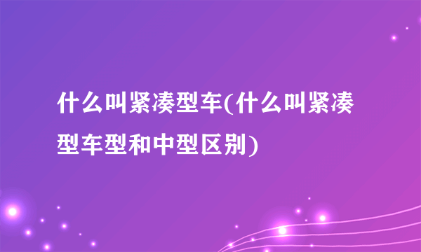 什么叫紧凑型车(什么叫紧凑型车型和中型区别)