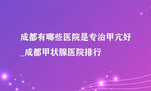 成都有哪些医院是专治甲亢好_成都甲状腺医院排行