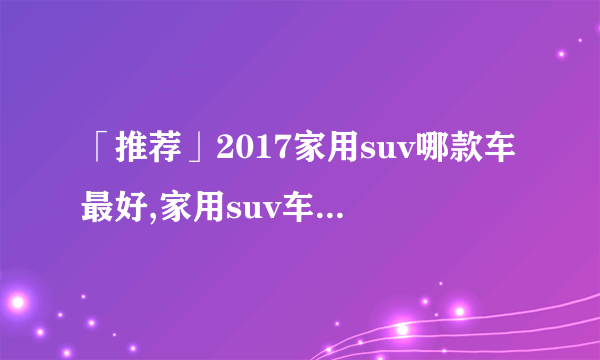 「推荐」2017家用suv哪款车最好,家用suv车型推荐排名