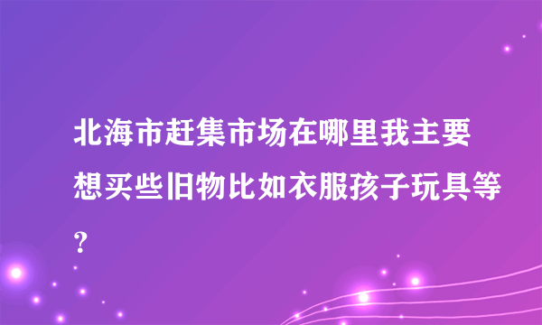 北海市赶集市场在哪里我主要想买些旧物比如衣服孩子玩具等？