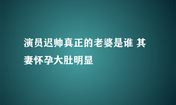 演员迟帅真正的老婆是谁 其妻怀孕大肚明显