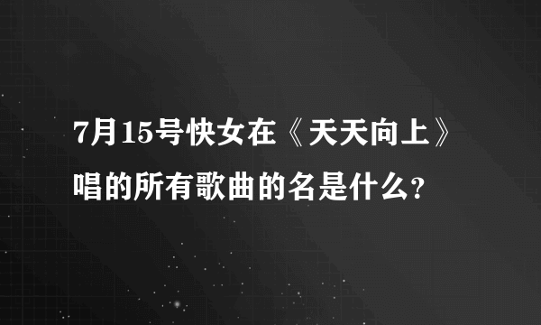 7月15号快女在《天天向上》唱的所有歌曲的名是什么？