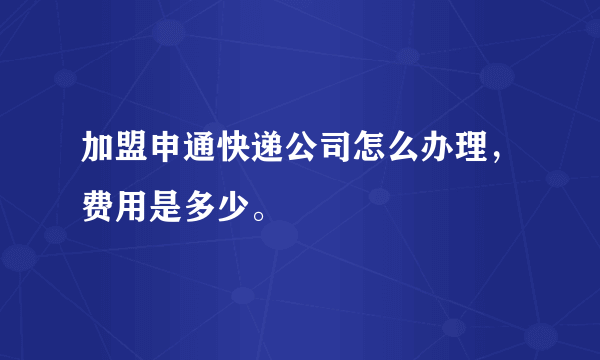 加盟申通快递公司怎么办理，费用是多少。