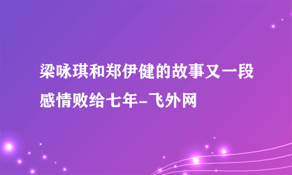 梁咏琪和郑伊健的故事又一段感情败给七年-飞外网