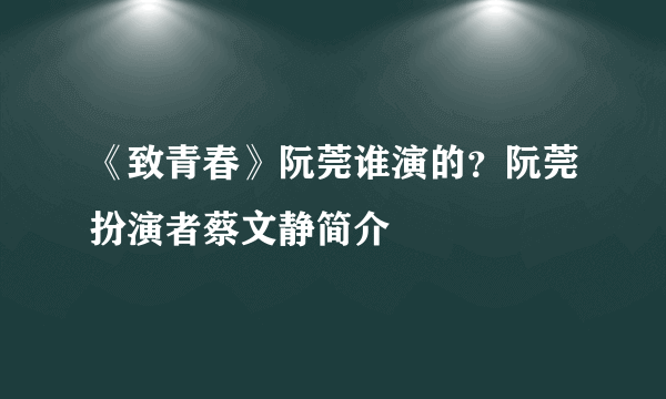 《致青春》阮莞谁演的？阮莞扮演者蔡文静简介