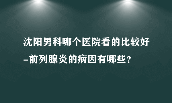 沈阳男科哪个医院看的比较好-前列腺炎的病因有哪些？