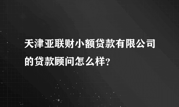 天津亚联财小额贷款有限公司的贷款顾问怎么样？