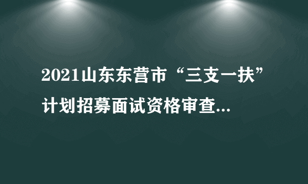 2021山东东营市“三支一扶”计划招募面试资格审查第二批递补人员名单公告