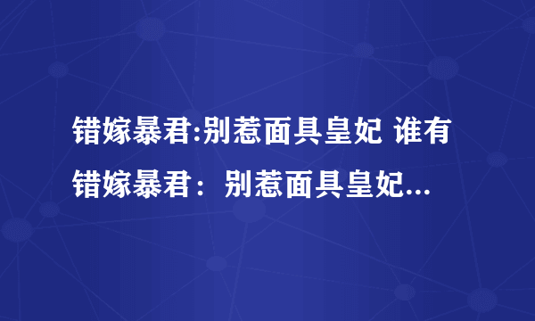 错嫁暴君:别惹面具皇妃 谁有错嫁暴君：别惹面具皇妃的全文？请发给我一下657400206@qq.com