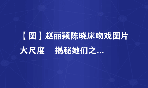 【图】赵丽颖陈晓床吻戏图片大尺度    揭秘她们之间的关系