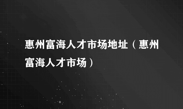 惠州富海人才市场地址（惠州富海人才市场）