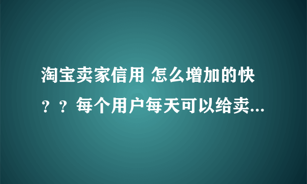 淘宝卖家信用 怎么增加的快？？每个用户每天可以给卖家增加多少信誉？