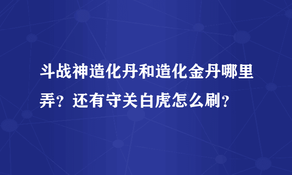 斗战神造化丹和造化金丹哪里弄？还有守关白虎怎么刷？