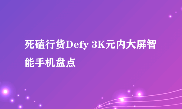 死磕行货Defy 3K元内大屏智能手机盘点