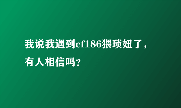 我说我遇到cf186猥琐妞了，有人相信吗？