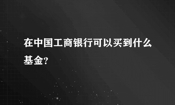 在中国工商银行可以买到什么基金？