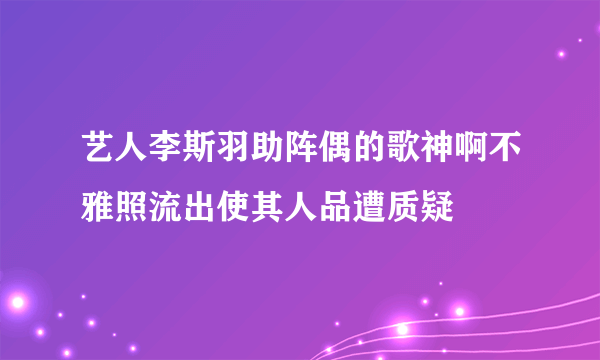 艺人李斯羽助阵偶的歌神啊不雅照流出使其人品遭质疑