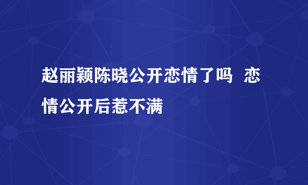 赵丽颖陈晓公开恋情了吗  恋情公开后惹不满