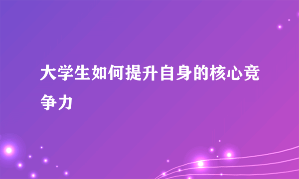 大学生如何提升自身的核心竞争力