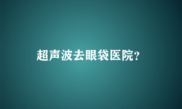 超声波去眼袋医院？