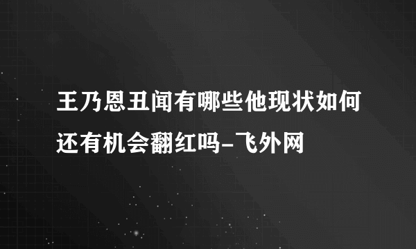 王乃恩丑闻有哪些他现状如何还有机会翻红吗-飞外网