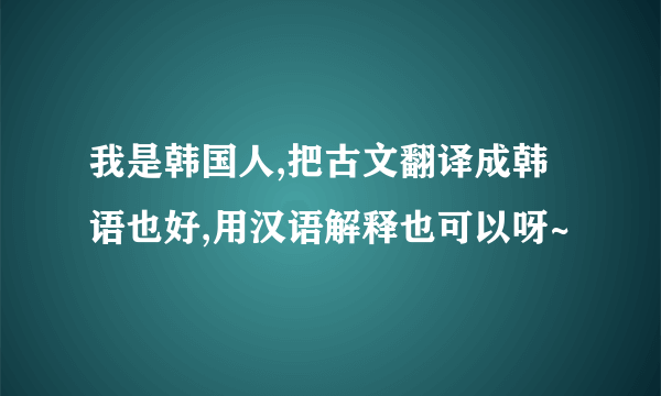 我是韩国人,把古文翻译成韩语也好,用汉语解释也可以呀~