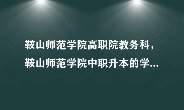 鞍山师范学院高职院教务科，鞍山师范学院中职升本的学前教育是在高职院上课吗宿舍怎么样呢