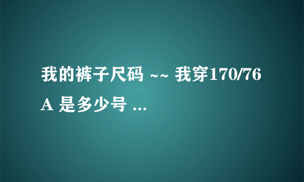 我的裤子尺码 ~~ 我穿170/76A 是多少号 ？ 几尺