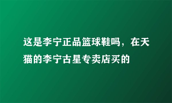 这是李宁正品篮球鞋吗，在天猫的李宁古星专卖店买的