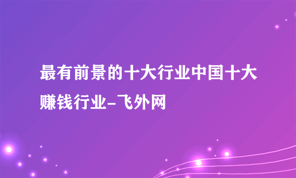 最有前景的十大行业中国十大赚钱行业-飞外网