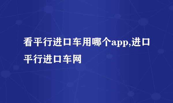 看平行进口车用哪个app,进口平行进口车网