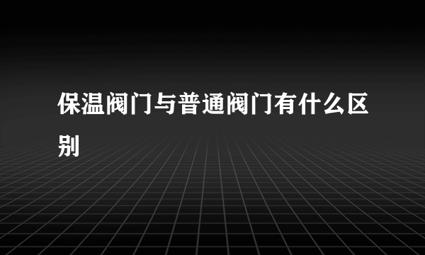 保温阀门与普通阀门有什么区别