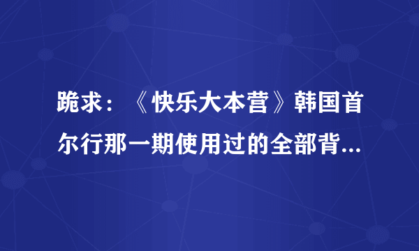 跪求：《快乐大本营》韩国首尔行那一期使用过的全部背景音乐！请知道的好友告诉我好吗？非常感谢～