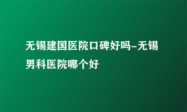 无锡建国医院口碑好吗-无锡男科医院哪个好