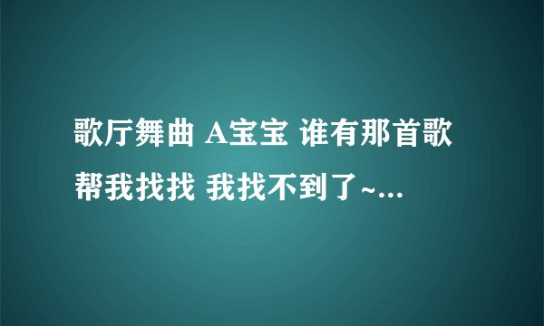 歌厅舞曲 A宝宝 谁有那首歌帮我找找 我找不到了~ 谢谢咯