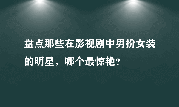 盘点那些在影视剧中男扮女装的明星，哪个最惊艳？