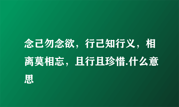 念己勿念欲，行己知行义，相离莫相忘，且行且珍惜.什么意思