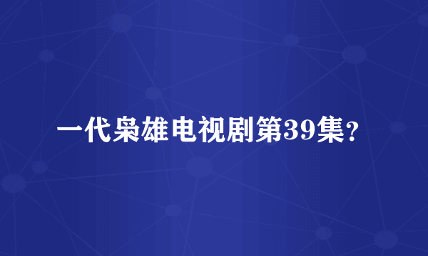 一代枭雄电视剧第39集？