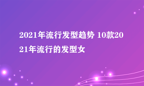 2021年流行发型趋势 10款2021年流行的发型女