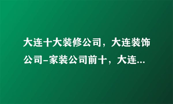 大连十大装修公司，大连装饰公司-家装公司前十，大连装修公司哪家好