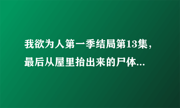 我欲为人第一季结局第13集，最后从屋里抬出来的尸体是什么？