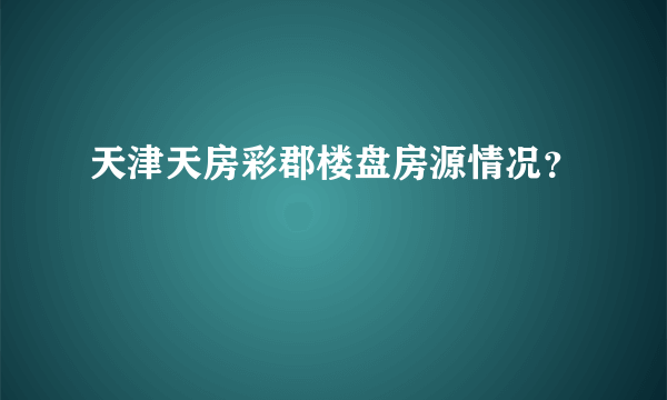 天津天房彩郡楼盘房源情况？