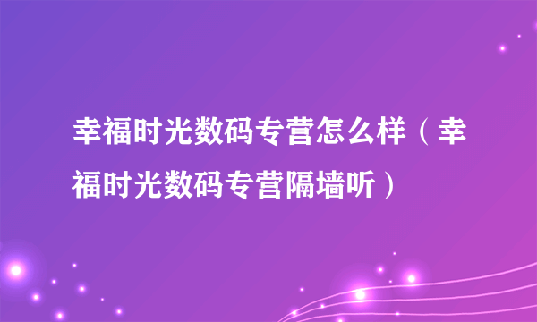 幸福时光数码专营怎么样（幸福时光数码专营隔墙听）